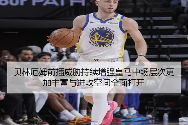 贝林厄姆前插威胁持续增强皇马中场层次更加丰富与进攻空间全面打开